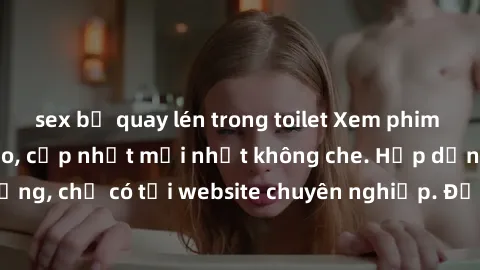 sex bị quay lén trong toilet Xem phim sex full HD đỉnh cao, cập nhật mới nhất không che. Hấp dẫn và nóng bỏng, chỉ có tại website chuyên nghiệp. Đảm bảo sẽ khiến bạn mãn nhãn!