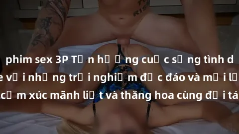 phim sex 3P Tận hưởng cuộc sống tình dục online không che với những trải nghiệm độc đáo và mới lạ. Khám phá cảm xúc mãnh liệt và thăng hoa cùng đối tác tại các trang web chuyên nghiệp.
