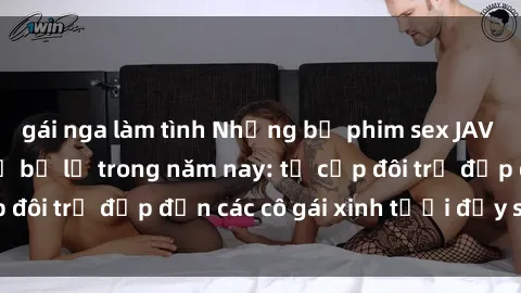 gái nga làm tình Những bộ phim sex JAV hot nhất không thể bỏ lỡ trong năm nay: từ cặp đôi trẻ đẹp đến các cô gái xinh tươi đầy sức hút.