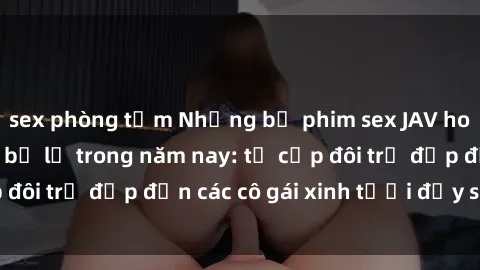 sex phòng tắm Những bộ phim sex JAV hot nhất không thể bỏ lỡ trong năm nay: từ cặp đôi trẻ đẹp đến các cô gái xinh tươi đầy sức hút.
