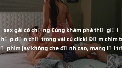 sex gái có chồng Cùng khám phá thế giới jav không che siêu hấp dẫn chỉ trong vài cú click! Đắm chìm trong những bộ phim jav không che đỉnh cao, mang lại trải nghiệm thú vị và đầy kích thích.