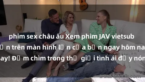 phim sex châu âu Xem phim JAV vietsub mới nhất và hấp dẫn trên màn hình lớn của bạn ngay hôm nay! Đắm chìm trong thế giới tình ái đầy nóng bỏng và kích thích.