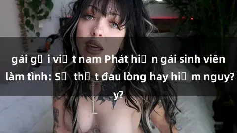 gái gọi việt nam Phát hiện gái sinh viên làm tình: Sự thật đau lòng hay hiểm nguy?
