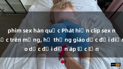 phim sex hàn quốc Phát hiện clip sex nữ sinh gây sốc trên mạng, hệ thống giáo dục đối diện áp lực lớn