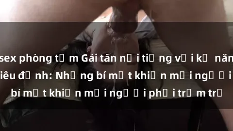sex phòng tắm Gái tân nổi tiếng với kỹ năng 'làm tình' siêu đỉnh: Những bí mật khiến mọi người phải trầm trồ