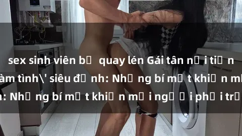 sex sinh viên bị quay lén Gái tân nổi tiếng với kỹ năng 'làm tình' siêu đỉnh: Những bí mật khiến mọi người phải trầm trồ
