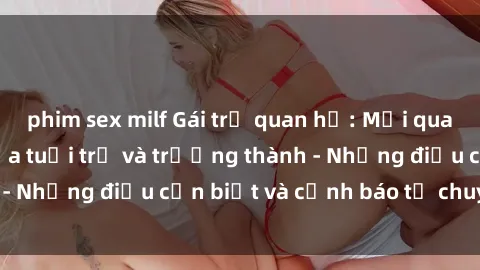 phim sex milf Gái trẻ quan hệ: Mối quan hệ khác biệt giữa tuổi trẻ và trưởng thành - Những điều cần biết và cảnh báo từ chuyên gia