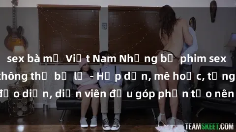 sex bà mẹ Việt Nam Những bộ phim sex gái già đỉnh cao không thể bỏ lỡ - Hấp dẫn, mê hoặc, từng đạo diễn, diễn viên đều góp phần tạo nên sự hấp dẫn, kích thích.