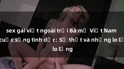 sex gái việt ngoài trời Bà mẹ Việt Nam và cuộc sống tình dục: Sự thật và những lo lắng
