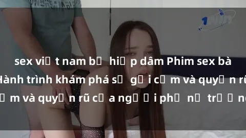 sex việt nam bị hiếp dâm Phim sex bà mẹ nóng bỏng: Hành trình khám phá sự gợi cảm và quyến rũ của người phụ nữ trưởng thành.