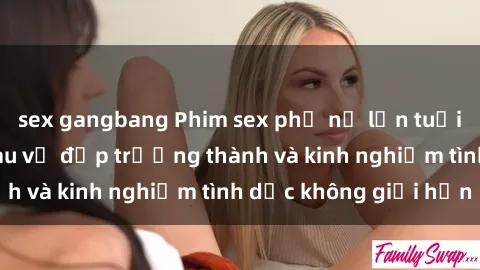 sex gangbang Phim sex phụ nữ lớn tuổi: Sức hút đằng sau vẻ đẹp trưởng thành và kinh nghiệm tình dục không giới hạn