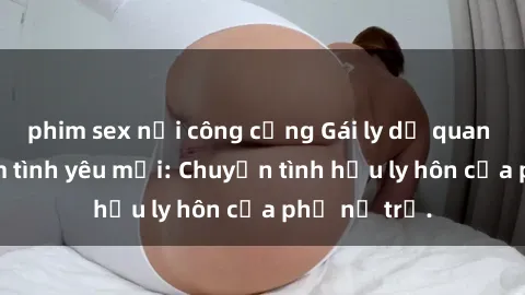 phim sex nơi công cộng Gái ly dị quan hệ tìm kiếm tình yêu mới: Chuyện tình hậu ly hôn của phụ nữ trẻ.