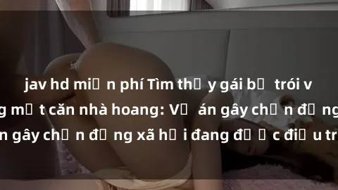jav hd miễn phí Tìm thấy gái bị trói và bị hiếp dâm trong một căn nhà hoang: Vụ án gây chấn động xã hội đang được điều tra vào.