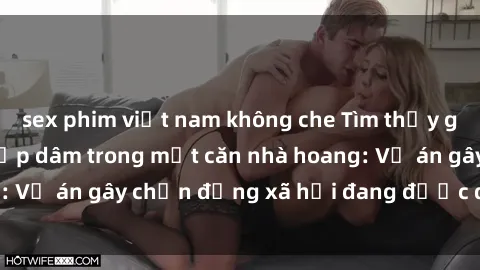 sex phim việt nam không che Tìm thấy gái bị trói và bị hiếp dâm trong một căn nhà hoang: Vụ án gây chấn động xã hội đang được điều tra vào.