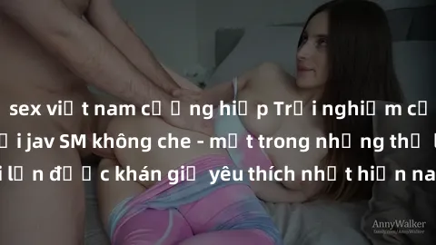 sex việt nam cưỡng hiếp Trải nghiệm cảm xúc thăng hoa với jav SM không che - một trong những thể loại phim người lớn được khán giả yêu thích nhất hiện nay. Đảm bảo đem lại sự hấp dẫn, kích thích tối đ