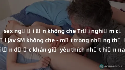 sex người lớn không che Trải nghiệm cảm xúc thăng hoa với jav SM không che - một trong những thể loại phim người lớn được khán giả yêu thích nhất hiện nay. Đảm bảo đem lại sự hấp dẫn, kích thích tối đ