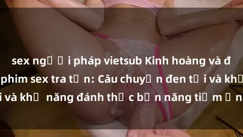 sex người pháp vietsub Kinh hoàng và đầy kích thích với phim sex tra tấn: Câu chuyện đen tối và khả năng đánh thức bản năng tiềm ẩn trong con người