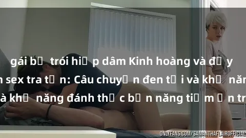 gái bị trói hiếp dâm Kinh hoàng và đầy kích thích với phim sex tra tấn: Câu chuyện đen tối và khả năng đánh thức bản năng tiềm ẩn trong con người