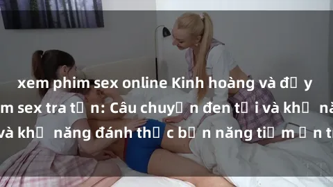 xem phim sex online Kinh hoàng và đầy kích thích với phim sex tra tấn: Câu chuyện đen tối và khả năng đánh thức bản năng tiềm ẩn trong con người