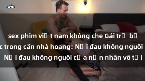 sex phim việt nam không che Gái trẻ bị hiếp dâm bạo lực trong căn nhà hoang: Nỗi đau không nguôi của nạn nhân vô tội