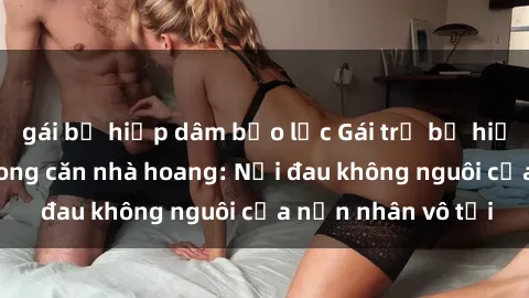 gái bị hiếp dâm bạo lực Gái trẻ bị hiếp dâm bạo lực trong căn nhà hoang: Nỗi đau không nguôi của nạn nhân vô tội