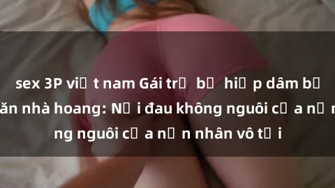sex 3P việt nam Gái trẻ bị hiếp dâm bạo lực trong căn nhà hoang: Nỗi đau không nguôi của nạn nhân vô tội