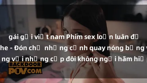 gái gọi việt nam Phim sex loạn luân đầy kích thích không che - Đón chờ những cảnh quay nóng bỏng với những cặp đôi không ngại hãm hiếp gia đình trong lòng