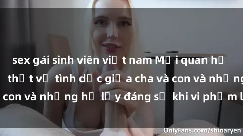 sex gái sinh viên việt nam Mối quan hệ giữa cha và con: Sự thật về tình dục giữa cha và con và những hệ lụy đáng sợ khi vi phạm luật pháp.