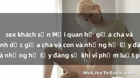 sex khách sạn Mối quan hệ giữa cha và con: Sự thật về tình dục giữa cha và con và những hệ lụy đáng sợ khi vi phạm luật pháp.