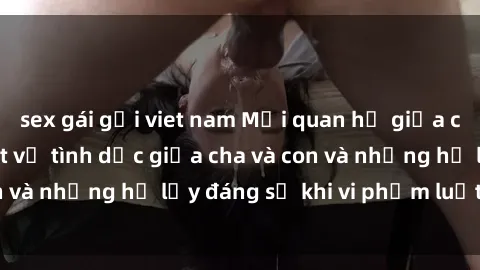 sex gái gọi viet nam Mối quan hệ giữa cha và con: Sự thật về tình dục giữa cha và con và những hệ lụy đáng sợ khi vi phạm luật pháp.
