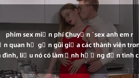 phim sex miễn phí Chuyện `sex anh em ruột` - Đề cập đến quan hệ gần gũi giữa các thành viên trong gia đình, liệu nó có làm ảnh hưởng đến tình cảm gia đình hay không?