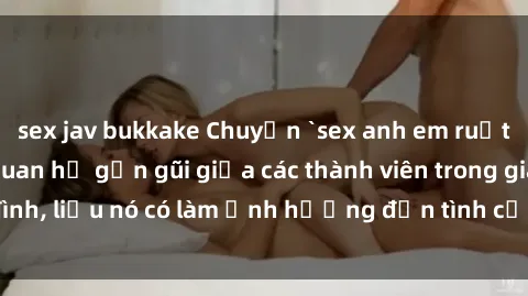 sex jav bukkake Chuyện `sex anh em ruột` - Đề cập đến quan hệ gần gũi giữa các thành viên trong gia đình, liệu nó có làm ảnh hưởng đến tình cảm gia đình hay không?