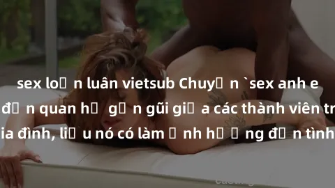 sex loạn luân vietsub Chuyện `sex anh em ruột` - Đề cập đến quan hệ gần gũi giữa các thành viên trong gia đình, liệu nó có làm ảnh hưởng đến tình cảm gia đình hay không?