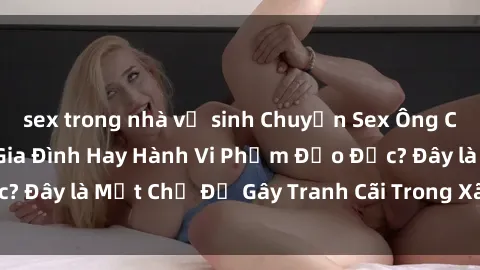 sex trong nhà vệ sinh Chuyện Sex Ông Cháu: Mối Quan Hệ Gia Đình Hay Hành Vi Phạm Đạo Đức? Đây là Một Chủ Đề Gây Tranh Cãi Trong Xã Hội Hiện Nay.
