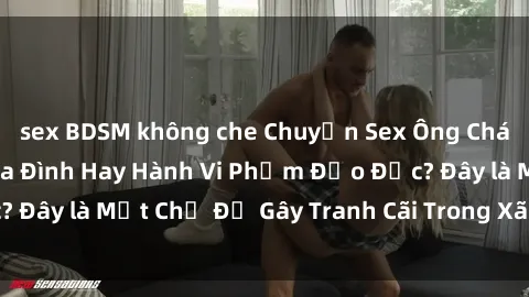sex BDSM không che Chuyện Sex Ông Cháu: Mối Quan Hệ Gia Đình Hay Hành Vi Phạm Đạo Đức? Đây là Một Chủ Đề Gây Tranh Cãi Trong Xã Hội Hiện Nay.