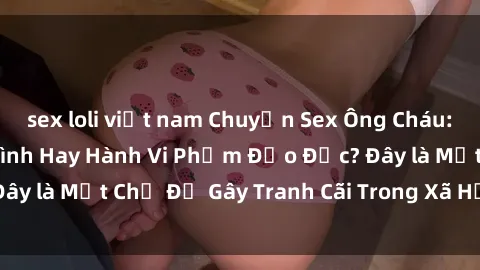 sex loli việt nam Chuyện Sex Ông Cháu: Mối Quan Hệ Gia Đình Hay Hành Vi Phạm Đạo Đức? Đây là Một Chủ Đề Gây Tranh Cãi Trong Xã Hội Hiện Nay.