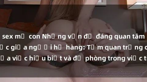 sex mẹ con Những vấn đề đáng quan tâm về quan hệ tình dục giữa người họ hàng: Tầm quan trọng của việc hiểu biết và đề phòng trong việc tiếp xúc trong gia đình.