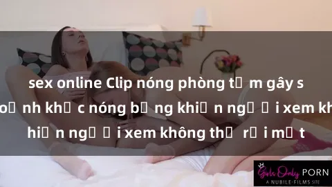 sex online Clip nóng phòng tắm gây sốt: Cận cảnh khoảnh khắc nóng bỏng khiến người xem không thể rời mắt