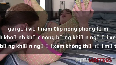 gái gọi việt nam Clip nóng phòng tắm gây sốt: Cận cảnh khoảnh khắc nóng bỏng khiến người xem không thể rời mắt