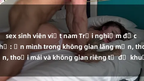 sex sinh viên việt nam Trải nghiệm độc đáo tại sex nhà nghỉ: ẩn mình trong không gian lãng mạn, thoải mái và không gian riêng tư để khuấy động tình ái.