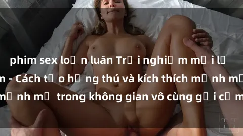 phim sex loạn luân Trải nghiệm mới lạ với sex phòng tắm - Cách tạo hứng thú và kích thích mạnh mẽ trong không gian vô cùng gợi cảm và lãng mạn