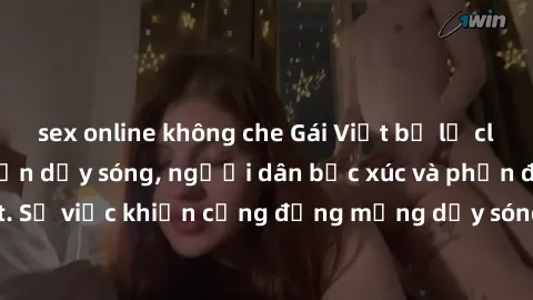 sex online không che Gái Việt bị lộ clip sex khiến dư luận dậy sóng, người dân bức xúc và phản đối gay gắt. Sự việc khiến cộng đồng mạng dậy sóng và yêu cầu xử lý nghiêm ngặt.