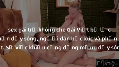sex gái trẻ không che Gái Việt bị lộ clip sex khiến dư luận dậy sóng, người dân bức xúc và phản đối gay gắt. Sự việc khiến cộng đồng mạng dậy sóng và yêu cầu xử lý nghiêm ngặt.