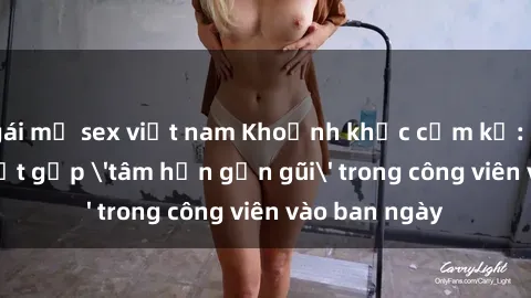 gái mỹ sex việt nam Khoảnh khắc cấm kỵ: Cặp đôi bị bắt gặp 'tâm hồn gần gũi' trong công viên vào ban ngày