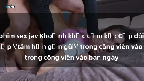 phim sex jav Khoảnh khắc cấm kỵ: Cặp đôi bị bắt gặp 'tâm hồn gần gũi' trong công viên vào ban ngày