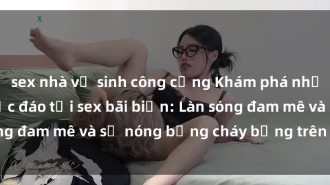 sex nhà vệ sinh công cộng Khám phá những trải nghiệm độc đáo tại sex bãi biển: Làn sóng đam mê và sự nóng bỏng cháy bỏng trên cát trắng
