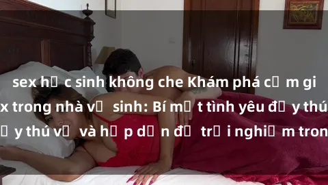 sex học sinh không che Khám phá cảm giác mới mẻ với sex trong nhà vệ sinh: Bí mật tình yêu đầy thú vị và hấp dẫn để trải nghiệm trong đêm hôm nay!