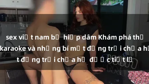 sex việt nam bị hiếp dâm Khám phá thế giới sex quán karaoke và những bí mật động trời chưa hề được tiết lộ