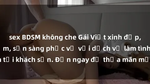 sex BDSM không che Gái Việt xinh đẹp, nồng nàn tình cảm, sẵn sàng phục vụ với dịch vụ làm tình tại khách sạn. Đến ngay để thỏa mãn mọi khao khát của bạn!
