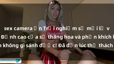sex camera ẩn Trải nghiệm sự mới lạ với sex gangbang: Đỉnh cao của sự thăng hoa và phấn khích không gì sánh được! Đã đến lúc thử thách giới hạn của bạn!